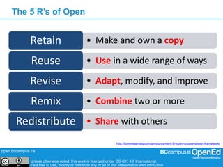 open.bccampus.ca
Unless otherwise noted, this work is licensed under CC-BY. 4.0 International.
Feel free to use, modify or distribute any or all of this presentation with attribution.
The 5 R’s of Open
• Make and own a copyRetain
• Use in a wide range of waysReuse
• Adapt, modify, and improveRevise
• Combine two or moreRemix
• Share with othersRedistribute
http://lumenlearning.com/announcement-5r-open-course-design-framework/
 