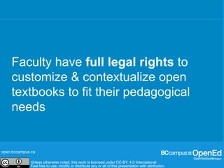 open.bccampus.ca
Unless otherwise noted, this work is licensed under CC-BY. 4.0 International.
Feel free to use, modify or distribute any or all of this presentation with attribution.
open.bccampus.ca
Unless otherwise noted, this work is licensed under CC-BY. 4.0 International.
Feel free to use, modify or distribute any or all of this presentation with attribution.
Unless otherwise noted, this work is licensed under CC-BY. 4.0 International.
Feel free to use, modify or distribute any or all of this presentation with attribution.
Faculty have full legal rights to
customize & contextualize open
textbooks to fit their pedagogical
needs
 
