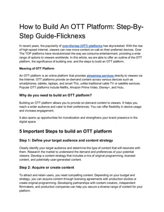 How to Build An OTT Platform: Step-By-
Step Guide-Flicknexs
In recent years, the popularity of over-the-top (OTT) platforms has skyrocketed. With the rise
of high-speed internet, viewers can now move content on-call on their preferred devices. Over
The TOP platforms have revolutionized the way we consume entertainment, providing a wide
range of options to viewers worldwide. In this article, we are able to offer an outline of the OTT
platform, the significance of building one, and the steps to build an OTT platform.
Meaning of OTT Platform
An OTT platform is an online platform that provides streaming services directly to viewers via
the Internet. OTT platforms provide on-demand content across various devices such as
smartphones, tablets, laptops, and smart TVs, unlike traditional cable TV or satellite services.
Popular OTT platforms include Netflix, Amazon Prime Video, Disney+, and Hulu.
Why do you need to build an OTT platform?
Building an OTT platform allows you to provide on-demand content to viewers. It helps you
reach a wider audience and cater to their preferences. You can offer flexibility in device usage
and increase engagement.
It also opens up opportunities for monetization and strengthens your brand presence in the
digital space.
5 Important Steps to build an OTT platform
Step 1: Define your target audience and content strategy
Clearly identify your target audience and determine the type of content that will resonate with
them. Research the market to understand the demand and preferences of your potential
viewers. Develop a content strategy that includes a mix of original programming, licensed
content, and potentially user-generated content.
Step 2: Acquire or create content
To attract and retain users, you need compelling content. Depending on your budget and
strategy, you can acquire content through licensing agreements with production studios or
create original programming. Developing partnerships with content creators, independent
filmmakers, and production companies can help you secure a diverse range of content for your
platform.
 