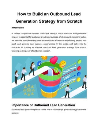 How to Build an Outbound Lead
Generation Strategy from Scratch
Introduction
In today's competitive business landscape, having a robust outbound lead generation
strategy is essential for sustained growth and success. While inbound marketing tactics
are valuable, complementing them with outbound efforts can significantly expand your
reach and generate new business opportunities. In this guide, we'll delve into the
intricacies of building an effective outbound lead generation strategy from scratch,
focusing on the power of cold email outreach.
Importance of Outbound Lead Generation
Outbound lead generation plays a crucial role in a company's growth strategy for several
reasons:
 