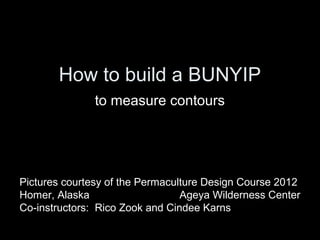 How to build a BUNYIP
               to measure contours




Pictures courtesy of the Permaculture Design Course 2012
Homer, Alaska                    Ageya Wilderness Center
Co-instructors: Rico Zook and Cindee Karns
 