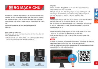 Bo mạch chủ là một nền tảng chứa tất cả các bộ phận và linh kiện trong
máy tính. Bo mạch chủ liên kết các thành phần khác nhau của máy tính,
bao gồm thẻ mở rộng, ổ cứng, bộ nhớ và các thiết bị ngoại vi như bàn
phím và chuột, cũng như xử lý truyền thông và truyền tải giữa các thiết bị
này.
Những cân nhắc sau đây nên được xem xét khi lựa chọn bo
mạch chủ:
Kích thước bo mạch chủ
Giống như quần áo, bo mạch chủ có các kích cỡ khác nhau. Các kích
thước phổ biến bao gồm:
• ATX (30.5cmx 24.4cm)、Micro-ATX(24.4 cm x 24.4 cm) and Mini-ITX(17
cm x17cm), ba loại kích thước phổ biến bo mạch chủ.
BO MẠCH CHỦ
17cmx17cm 244cmx244cm 305cmx244cm
Chipsets
Chipset ảnh hưởng đến giá thành của bo mạch chủ, cũng như các chức
năng và thông số kỹ thuật của chipset
Để người dùng dễ dàng nhận dạng, chipset từ cùng một hãng sản xuất
nói chung có số model tương quan với chức năng. Ở đây chúng tôi sẽ
giới thiệu chipset từ hai nhà sản xuất chính là Intel và AMD.
Intel
• Những người dùng có ngân sách cao và muốn có sự lựa chọn tốt nhất có
thể chọn Intel X299, hỗ trợ cả bộ xử lý và ép xung bộ nhớ.
Nếu bạn muốn bộ xử lý đã mở khả năng ép xung K-series, tức là, bộ xử lý có hậu
tố -K (vídụ: Intel® Core™ i7-7700K), bạn nên chọn chipset Z270, hỗ trợ ép
xung kết hợp với CPU -K.
• Người dùng không cần ép xung có thể chọn từ các chipset H270, B250
và H110, với B250 được coi là tốt nhất về giá-hiệu năng.
• Nếu bạn chọn bộ xử lý E3-1230 V5, bạn chỉ có sự lựa chọn là chipset C236
hoặc C232.
• Chuyên gia ép xung sẽ cần chipset X370 hoặc B350. Sự khác biệt lớn nhất giữa
hai bộ này đó là X370 hỗ trợ công nghệ SLI đa GPU của NVIDIA.
• Nếu bạn không cần ép xung, chúng tôi khuyên bạn nên sử dụng chipset A320 hoặc
chipset B350 hỗ trợ nhiều thiết bị lưu trữ hơn.
AMD
4
 