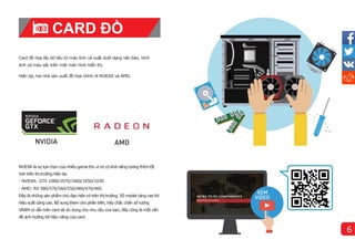 Card đồ họa lấy dữ liệu từ máy tính và xuất dưới dạng văn bản, hình
ảnh và màu sắc trên một màn hình hiển thị.
Hiện tại, hai nhà sản xuất đồ họa chí
nh là NVIDIA và AMD.
NVIDIA là sự lựa chọn của nhiều game thủ vì nó có khả năng tương thíchtốt
hơn trên thị trường hiện tại.
- NVIDIA: GTX 1080/1070/1060/1050/1030
- AMD: RX 580/570/560/550/480/470/460
Đây lànhững sản phẩm chủ đạo hiện có trên thị trường. Số model càng cao thì
hiệu suất càng cao. Bổ sung them cho phần trên, hãy chắc chắn số lượng
VRAM có sẵn trên card sẽ dủ dung cho nhu cầu của bạn, đây cũng là một vấn
đề ảnh hưởng tới hiệu năng của card.
CARD ĐỒ
HỌA
6
 