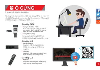 Ổ cứng là thiết bị lưu trữ của máy tính.
Nói chung, ổ đĩa cứng truyền thống (HDD) được sử dụng kết hợp với ổ cứng thể
rắn (SSD) để có được sức mạnh và hiệu năng tốt nhất của cả hai ổ đĩa, trong đó
ổ SSD được dùng làm ổ khởi động của hệ điều hành.
ế
• Ổ cứng truyền thống (HDD):
Rẻ và cung cấp dung lượng lưu trữ cao
hơn (thường là 1TB hoặc 2TB), nhưng
tương đối chậm và kích thước lớn
• Ổ cứng thể rắn (SSD)
Dung lượng thấp (thường 256GB hoặc
240GB), kích thước, giá, hiệu suất tầm trung
ế
• SSDnềntảngSATA:
Dung lượng thấp (thường 256GBhoặc
240GB), dung lượng , giá và hiệu năng
trung bì
nh.
• PCI-E SSD:
Dung lượng thấp (trung bì
nh 256GB)、kí
ch
thước nhỏ d8a1t tiền nhưng nhanh
ế
• PCI-E SSD:
Dung lượng nhỏ (trung bì
nh 400GB), dung
lượng nhỏ, đắt tiền nhưng nhanh.
Ổ CỨNG
7
 