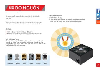 Thiết Kế Bộ Nguồn
1.Thiết kế bì
nh thường
2.Thiết kế cáp dạng module. cáp mô đun thường được tìm thấy
trong PSU cao cấp và giúp việc đi dây cáp dễ dàng hơn.
Những cân nhắc sau đây cần được xem xét khi lựa chọn bộ nguồn:
Bộ nguồn chuyển nguồn AC thành nguồn DC cho các linh kiện
máy tí
nh.
Số Watt
• 550W hoặc cao hơn khi sử dụng đồ họa rời
• 750W hoặc cao hơn khichạy haicard đồ họa, chẳng hạnnhư trong SLI
Tiết kiệm điện năng
Chương trình chứng nhận 80 Plus dành cho các đơn vị cung cấp nguồn
điện các loại chứng nhận 80 Plus, 80 Plus Đồng, 80 Plus Bạc, 80 Plus
Vàng, 80 Plus Bạch kim và 80 Plus Titan. Cấp Titan hiệu quả nhất (và đắt
nhất) tiết kiệm hơn 90% điện năng.
BỘ NGUỒN
8
 