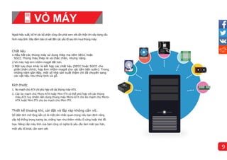 Ngoài hiệu suất, bố trícác bộ phận cũng cần phải xem xét cẩn thận khi xây dựng cấu
hì
nh máy tí
nh. Hãy đảm bảo có xét đến các yêu tố sau khi mua thùng máy:
Chất liệu
1.Hầu hết các thùng máy sử dụng thép mạ kẽm SECC hoặc
SGCC Thùng máy thép rẻ và chắc chắn, nhưng nặng.
2.Vỏ máy hợp kim nhôm-magiê đắt hơn.
3.Một lựa chọn khác là kết hợp các chất liệu (SECC hoặc SGCC cho
phần thân chính, hợp kim nhôm-magiê cho các tấm bên sườn). Trong
những năm gần đây, một số nhà sản xuất thậm chí đã chuyển sang
các vật liệu như thủy tinh và gỗ.
Kí
ch thước
1. Bo mạch chủ ATX chỉ phù hợp với các thùng máy ATX.
2. Các bo mạch chủ Micro-ATX hoặc Mini-ITX có thể phù hợp với các thùng
máy ATX tuy nhiên nên dùng thùng máy Micro-ATX cho bo mạch chủ Micro-
ATX hoặc Mini-ITX cho bo mạch chủ Mini-ITX.
Thiết kế thoáng khí
, cài đặt và lắp ráp không cấn ví
t:
Số diện tích mở rộng sẵn có là một cân nhắc quan trọng nếu bạn định nâng
cấp hệ thống trong tương lai, chẳng hạn như thêm nhiều ổ cứng hoặc thẻ đồ
họa. Nâng cấp máy tính của bạn cũng có nghĩa là yêu cầu làm mát cao hơn,
một yếu tố khác cần xem xét.
VỎ MÁY
9
 