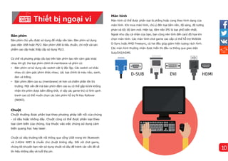 Màn hì
nh
Màn hình có thể được phân loại là phẳng hoặc cong theo hình dạng của
màn hình. Khi mua màn hình, chú ý đến loại tấm nền, độ sáng, độ tương
phản và tốc độ làm mới. Hiện tại, tấm nền IPS là loại phổ biến nhất.
Ngoài nhu cầu cá nhân của bạn, bạn cũng nên tính đến card đồ họa khi
chọn màn hình. Các màn hình chơi game cao cấp có thể hỗ trợ NVIDIA
G-Sync hoặc AMD Freesync, cả hai đều giúp giảm hiện tượng rách hình.
Các màn hình thường nhận được hiển thị đầu ra thông qua giao diện
Sub/DVI/HDMI.
Bàn phí
m
Bàn phím chủ yếu được sử dụng để nhập văn bản. Bàn phím sử dụng
giao diện USB hoặc PS/2. Bàn phím USB là tiêu chuẩn, chỉ một vài sản
phẩm cao cấp hoặc thấp cấp sử dụng PS/2.
Cơ chế và phương pháp cấu tạo trên bàn phím tạo nên cảm giác khác
nhau khi gõ. Hai loại phím chính là membrane và phím cơ.
• Bàn phím cơ sử dụng các switch vật lý độc lập. Các switch cơ khác
nhau có cảm giác phím khác nhau; các loại chính là màu nâu, xanh,
đen và trắng.
• Bàn phím đệm cao su (membrane) rẻ hơn và chiếm phần lớn thị
trường. Một vấn đề mà bàn phím đệm cao su có thể gặp là khi không
nhận khi phím được bấm đồng thời, vì vậy các game thủ có tính cạnh
tranh cao có thể muốn chọn các bàn phím hỗ trợ N-Key Rollover
(NKRO).
Chuột
Chuột thường được phân loại theo phương pháp kết nối của chúng
- có dây hoặc không dây. Chuột cũng có thể được phân loại theo
loại cảm biến của chúng, tùy thuộc vào việc chúng sử dụng cảm
biến quang học hay laser.
Chuột có dây thường kết nối thông qua cổng USB trong khi Bluetooth
và 2.4GHz WIFI là chuẩn cho chuột không dây. Đối với chơi game,
chúng tôi khuyên bạn nên sử dụng chuột có dây để tránh các vấn đề về
tí
n hiệu không dây và tuổi thọ pin.
Thiết bị ngoại vi
10
 