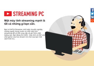 Một máy tí
nh streaming mạnh là
tất cả những gìbạn cần.
Bạn có thể là Streamer mới hoặc chuyên nghiệp,
những người mong muốn có một máy tính
streaming để có thể cung cấp và ghi hình chất
lượng cao. Bạn đang tìm kiếm máy tính có thể vừa
chơi game vừa live stream trò chơi của bạn một
cách trơn tru.
 