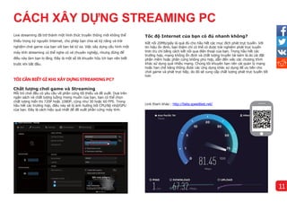Live streaming đã trở thành một hình thức truyền thông mới không thể
thiếu trong kỷ nguyên Internet, cho phép bạn chia sẻ kỹ năng và trải
nghiệm chơi game của bạn với bạn bè từ xa. Việc xây dựng cấu hình một
máy tính streaming có thể nghe có vẻ chuyên nghiệp, nhưng đừng để
điều này làm bạn lo lắng. Đây là một số lời khuyên hữu ích bạn nên biết
trước khi bắt đầu.
TÔI CẦN BIẾT GÌ KHI XÂY DỰNG STREAMING PC?
Chất lượng chơi game và Streaming
Mỗi trò chơi đều có yêu cầu về phần cứng tối thiểu và đề xuất. Dựa trên
ngân sách và chất lượng luồng mong muốn của bạn, bạn có thể chọn
chất lượng hiển thị 720P hoặc 1080P, cũng như 30 hoặc 60 FPS. Trong
hầu hết các trường hợp, điều này sẽ bị ảnh hưởng bởi CPU/Bộ nhớ/GPU
của bạn. Đây là cách hiệu quả nhất để đề xuất phần cứng máy tính.
Tốc độ Internet của bạn có đủ nhanh khô ng?
Kết nối 20Mb/giây là quá đủ cho hầu hết các mục đích phát trực tuyến. Với
tín hiệu ổn định, bạn thậm chí có thể có được trải nghiệm phát trực tuyến
trơn tru chỉ bằng cách kết nối qua điện thoại của bạn. Trong hầu hết các
trường hợp, mạng không ổn định và chất lượng truyền tải kém là do cài đặt
phần mềm hoặc phần cứng không phù hợp, dẫn đến việc các chương trình
khác sử dụng quá nhiều mạng. Chúng tôi khuyên bạn nên cài quản lý mạng
hoặc hạn chế băng thông được các ứng dụng khác sử dụng để ưu tiên cho
chơi game và phát trực tiếp, do đó sẽ cung cấp chất lượng phát trực tuyến tốt
hơn
11
Link tham khảo : http://beta.speedtest.net/
CÁCH XÂY DỰNG STREAMING PC
 
