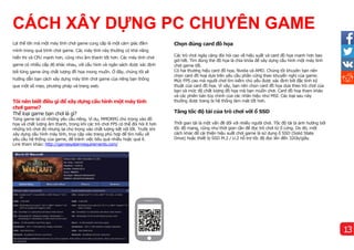 Lợi thế lớn mà một máy tính chơi game cung cấp là một cảm giác đắm
mình trong quá trình chơi game. Các máy tính này thường có khả năng
hiển thị và CPU mạnh hơn, cũng như âm thanh tốt hơn. Các máy tính chơi
game có nhiều cấp độ khác nhau, với cấu hình và ngân sách được xác định
bởi từng game ứng chất lượng đồ họa mong muốn. Ở đây, chúng tôi sẽ
hướng dẫn bạn cách xây dựng máy tính chơi game của riêng bạn thông
qua một số mẹo, phương pháp và trang web.
Tôi nên biết điều gì để xây dựng cấu hình một máy tính
chơi game?
Thể loại game bạn chơi là gì?
Từng game lại có những yêu cầu riêng. Ví dụ, MMORPG chú trọng vào đồ
họa và chất lượng âm thanh, trong khi các trò chơi FPS có thể đòi hỏi ít hơn
những trò chơi đó nhưng lại chú trọng vào chất lượng kết nối tốt. Trước khi
xây dựng cấu hình máy tính, truy cập vào trang phù hợp để tìm hiểu về
yêu cầu hệ thống của game, để tránh việc tiêu quá nhiều hoặc quá ít.
Link tham khảo:http://gamesystemrequirements.com/
Chọn đúng card đồ họa
Các trò chơi ngày càng đòi hỏi cao về hiệu suất và card đồ họa mạnh hơn bao
giờ hết. Tìm đúng thẻ đồ họa là chìa khóa để xây dựng cấu hình một máy tính
chơi game tốt.
Có hai thương hiệu card đồ họa, Nvidia và AMD. Chúng tôi khuyên bạn nên
chọn card đồ hoạ dựa trên yêu cầu phần cứng theo khuyến nghị của game.
Mức FPS cao mà người chơi tìm kiếm chủ yếu được xác định bởi đặc tính kỹ
thuật của card đồ họa. Vì vậy, bạn nên chọn card đồ họa dựa theo trò chơi của
bạn và mức độ chất lượng đồ họa mà bạn muốn chơi. Card đồ hoạ tham khảo
và các phiên bản tùy chỉnh của các nhãn hiệu như MSI. Các loại sau này
thường được trang bị hệ thống làm mát tốt hơn.
Tăng tốc độ tải của trò chơi với ổ SSD
Thời gian tải là một vấn đề đối với nhiều người chơi. Tốc độ tải bị ảnh hưởng bởi
tốc độ mạng, cũng như thời gian cần để đọc trò chơi từ ổ cứng. Do đó, một
cách khác để cải thiện hiệu suất chơi game là sử dụng ổ SSD (Solid State
Drive) hoặc thiết bị SSD M.2 / U.2 hỗ trợ tốc độ đọc lên đến 32Gb/giây.
CÁCH XÂY DỰNG PC CHUYÊN GAME
13
 