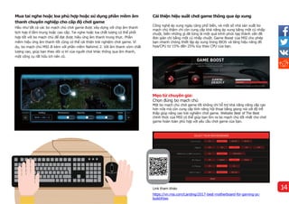 Mua tai nghe hoặc loa phù hợp hoặc sử dụng phần mềm âm
thanh chuyên nghiệp cho cấp độ chơi game
Hầu như tất cả các bo mạch chủ chơi game được xây dựng với chip âm thanh
tịch hợp ở tầm trung hoặc cao cấp. Tai nghe hoặc loa chất lượng có thể phối
hợp tốt với bo mạch chủ để đạt được hiệu ứng âm thanh trung thực. Phần
mềm hiệu ứng âm thanh tốt cũng có thể cải thiện trải nghiệm chơi game. Ví
dụ, bo mạch chủ MSI đi kèm với phần mềm Nahimic 2. Với âm thanh vòm chất
lượng cao, giúp bạn theo dõi vị trí của người chơi khác thông qua âm thanh,
một công cụ rất hữu ích nên có.
Cải thiện hiệu suất chơi game thông qua ép xung
Công nghệ ép xung ngày càng phổ biến, và một số nhà sản xuất bo
mạch chủ thậm chí còn cung cấp khả năng ép xung bằng một cú nhấp
chuột, biến những gì đã từng là một quá trình phức tạp thành vấn đề
đơn giản chỉ bằng một cú nhấp chuột. Game Boost của MSI cho phép
bạn nhanh chóng thiết lập ép xung trong BIOS và tăng hiệu năng đồ
họa/CPU từ 15% đến 25% tùy theo CPU của bạn.
Mẹo từ chuyên gia:
Chọn đúng bo mạch chủ
Một bo mạch chủ chơi game tốt không chỉ hỗ trợ khả năng nâng cấp cao
hơn nữa mà còn cung cấp tính năng hội thoại bằng giọng nói với độ trễ
thấp giúp nâng cao trải nghiệm chơi game. Website Best of The Best
chính thức của MSI có thể giúp bạn tìm ra bo mạch chủ tốt nhất cho chơi
game hoàn toàn phù hợp với yêu cầu chơi game của bạn.
Link tham khảo
https://vn.msi.com/Landing/2017-best-motherboard-for-gaming-pc-
build#two
14
 