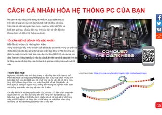 CÁCH CÁ NHÂN HÓA HỆ THỐNG PC CỦA BẠN
Thêm đèn RGB
Ngày nay, rất nhiều máy tí
nh được trang bị hệ thống đèn RGB. Bạn có thể
thêm đèn RGB vào máy bằng những sợ dây đèn RGB, hoặc chọn những linh
kiện được tí
ch hợp đèn RGB sẵn. Để phối hợp hài hà vấn đề cốt lõi là hiệu
ứng. MSI's Mystic Light Sync cho phép bạn kết nối và điều khiển các
thiết bị RGB trong và ngoài máy, mang đến những trải nghiệm hoàn toàn
mới thông qua nhiều hiệu ứng và màu sắc đi kèm.
Các dây đèn RGB sử dụng nguồn điện 12V,còn các LED điện tử thìchạy trên
nguồn điện 5V. LED điện tử mang đên khả năng hiển thị tốt hơn qua các
hiệu ứng, qua đó ta có thể hiệu chỉnh nhiều hơn về các ánh sáng bên trong
máy, với LED điện tử các bóng đèn có thể sáng các màu khác nhau cũng
như sáng tắt độc lập không bị lệ thộc vào cả dây đèn.
TÔI CẦN BIẾT GÌ ĐỂ MÁY TÔI ĐỘC NHẤT?
Bắt đầu từ màu của những linh kiện
Trong vài năm gần đây, nhiều nhà sản xuất đã bắt đầu cho ra mắt những sản phẩm với
những tông màu độc đáo, giống như các sản phẩm toàn trắng từ MSI như dòng sản
phẩm bo mạch chủ Arctic hoặc toàn màu đen như dòng SLI PLUS, và màubạcnhư
dòngTitanium. Vớisựkhởiđầutừmàusắccủacáclinhkiệnbạnsẽdễdàngđịnhhì
nhđược
hệthốngcủabạnsẽdùngtôngmàuchủđạolà gì
,giúpbạncó tôngmàuxuyênsuốt bộ
máy.
Link tham khảo:https://vn.msi.com/Landing/mystic-light-motherboard#sync
Bên cạnh về hiệu năng của hệ thống, rất nhiều PC được người dùng bỏ
thêm tiền để giúp bộ máy mì
nh đẹp hơn, bắt mắt hơn bằng việc dùng
thêm nữa linh kiện bên ngoài. Bạn mong muốn sự khác biệt? Chỉ vài
bước đơn giản sau sẽ giúp dàn máy tí
nh của bạn trở nên độc đáo
không nhầm với bất cứ hệ thống nào khác.
15
 