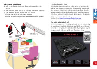 Cách cài đạt thiết bị RGB
1. Kiểu tra các đầu RGB có trên main và thiết bị có tương thí
ch (vídụ,
12V/5V)
2. Gắn đầu 4-pin (3-pin) RGB với các cổng gắn RGB trên bo mạch chủ
3. Gắn thêm đầu cấp điện phụ nếu thiết bị có yêu cầu
Ø Với các quạt, kết nối vào cổng quạt có trên main
Ø Với các sản phẩm không phải quạt, kết nối với đầu 4-pin từ nguồn ra
Tản nhiệt nước tự thiết kế
Tản nhiệt nước tự thiết kế là một giải pháp cao cấp tùy thuộc vào khả năng
của người dùng, nhưng đây là cách tốt nhất giúp hệ thốc bạn trở nên khác
biệt với các hệ thống khác. Với việc thiết kế tốt thìđây cũng là cách giúp hệ
thống tản nhiệt tốt nhất mang lại hiệu năng tối ưu cho hệ thống
Tạo nên hệ thốc độc nhất
Điểm độc đáo của các bo mạch chủ MSI là bạn có thể gắn thêm các
phần 3D trên bo mạch chủ. Công nghệ “3D X-Mouting” mới nhất trên
dòng sản phẩm MSI X299 cho phép bạn tải những mẩu 3D sẵn trên
websites, tải xuống và tạo ra rất nhiều phu kiện như đế gắn quạt cho
M.2, đỡ cho card màn hì
nh, kèm theo đó là những hướng dẫn giúp bạn
có thể tùy chỉnh những bản in này.
Link tham khảo:https://www.msi.com/Landing/mod-hub/
1
JLED1
Extension
caable
5050LEDstrip
16
 