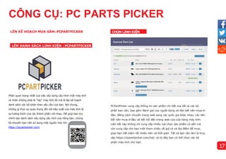 CÔNG CỤ: PC PARTS PICKER
Phần quan trọng nhất của việc xây dựng cấu hình một máy tính
cá nhân không phải là "ráp" máy tính đó mà là lập kế hoạch
danh sách các bộ phận theo yêu cầu của bạn. Nói chung,
những gì thực sự quan trọng đối với hiệu suất của máy tính là
sự tương thích của các thành phần với nhau. Để giúp bạn tùy
chỉnh-tạo danh sách xây dựng cấu hình của riêng bạn, chúng
tôi khuyên bạn nên sử dụng một nguồn hữu ích:
https://pcpartpicker.com/
PCPartPicker cung cấp thông tin sản phẩm chi tiết của tất cả các bộ
phận bạn cần, bao gồm đánh giá của người dùng và liên kết nên-mua-ở-
đâu. Bằng cách chuyển trang web sang các quốc gia khác nhau, các liên
kết nên-mua-ở-đâu sẽ kết nối đến trang web của cửa hàng máy tính.
Liên kết này không chỉ cung cấp nhiều lựa chọn sản phẩm có sẵn mà
còn cung cấp cho bạn một tham chiếu về giá cả và địa điểm để mua,
giúp bạn tiết kiệm rất nhiều tiên và thời gian. Tất cả bạn cần làm là truy
cập https://pcpartpicker.com/list/ và từ đây bạn có thể chọn các bộ
phận máy tính cho bạn.
LÊN KẾ HOẠCH MUA SẮM: PCPARTPICKER
LÊN DANH SÁCH LINH KIỆN : PCPARTPICKER
CHỌN LINH KIỆN
17
 