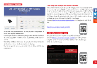 Khi bạn hoàn thành việc tạo danh sách xây dựng cấu hình lý tưởng của bạn, có
một vài chức năng bạn có thể tận dụng:
Lưu. Đơn giản chỉ cần lưu danh sách xây dựng cấu hình đã lên kế hoạch trước
nếu bạn chưa quyết định mua thiết bị vào lúc này. Dành thời gian để so sánh và
xem xét.
Chia sẻ. Bạn có thể chia sẻ danh sách xây dựng cấu hình với bạn bè hoặc diễn
đàn để có thêm ý kiến về việc lắp ráp máy tính cho riêng bạn.
Mua. Nút đơn giản trên các trang web nhà bán lẻ điện tử để bạn có thể dễ dàng
mua sản phẩm.
Bằng cách điền vào cấu hình máy tính của bạn, MSI Power Supply
Calculator(https://vn.msi.com/power-supply-calculator ) sẽ tự động tính toán
lượng điện áp máy tính của bạn cần để chạy hệ thống ổn định. Người dùng có
thể chỉ cần mua PSU như vậy.
SẴN SÀNG VÀ BẮT ĐẦU
ĐIỀN CẤU HÌNH CỦA BẠN
https://vn.msi.com/power-supply-calculator
ChọnĐúngPSUchobạn: MSIPowerCalculator
Một câu hỏi lớn mà nhiều người xây dựng cấu hình gặp phải khi mua các bộ phận là "Tôi
cần bao nhiêu điện áp trong PSU để máy tính của tôi có thể làm việc?" Đừng đánh giá thấp
vấn đề này vì việc mua PSU với điện áp không phù hợp có thể ảnh hưởng đến việc nâng
cấp máy tính của bạn trong tương lai. Nếu bạn mua PSU với nguồn điện không đủ thì có
thể không có đủ cáp đầu ra cho các bộ phận khác như GPU. Ngoài ra, máy tính của bạn
có thể gặp trục trặc và đôi khi sập hệ thống. MSI Power Supply
Calculator(https://vn.msi.com/power-supply-calculator có thể giúp bạn giải quyết vấn đề
này.
18
 