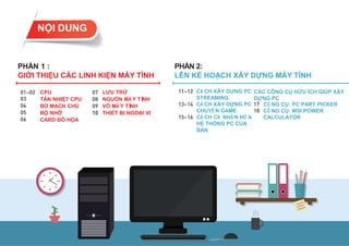 PHẦN 2:
LÊN KẾ HOẠCH XÂY DỰNG MÁY TÍNH
PHẦN 1 :
GIỚI THIỆU CÁC LINH KIỆN MÁY TÍNH
CONTENTS
CPU
TẢN NHIỆT CPU
BO MẠCH CHỦ
BỘ NHỚ
CARD ĐỒ HỌA
LƯU TRỮ
NGUỒN MÁ Y TÍ
NH
VỎ MÁ Y TÍ
NH
THIẾT BỊ NGOẠI VI
NỘI DUNG
CÁ CH XÂY DỰNG PC
STREAMING
CÁ CH XÂY DỰNG PC
CHUYÊ N GAME
CÁ CH CÁ NHÂ N HÓ A
HỆ THỐNG PC CỦA
BẠN
CÔ NG CỤ: PC PART PICKER
CÔ NG CỤ: MSI POWER
CALCULATOR
CÁC CÔNG CỤ HỮU ÍCH GIÚP XÂY
DỰNG PC
 