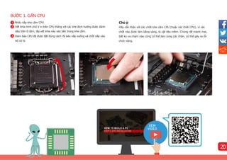 BƯỚC 1. GẮN CPU
Chú ý:
Hãy cẩn thận với các chốt khe cắm CPU (hoặc các chốt CPU), vì các
chốt này được làm bằng vàng, là vật liệu mềm. Chúng rất mảnh mai,
bất kỳ va chạm nào cũng có thể làm cong các chân, có thể gây ra lỗi
chức năng.
Nhấc nắp khe cắm CPU
1 Vết khía hình chữ V in trên CPU thẳng với các khe định hướng được đánh
dấu trên ổ cắm; lắp vết khía này vào bên trong khe cắm.
2 Đảm bảo CPU đã được đặt đúng cách rồi kéo nắp xuống và chốt nắp vào
bộ xử lý.
3
1
2
20
 