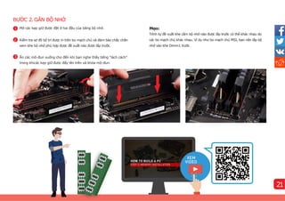 BƯỚC 2.GẮN BỘ NHỚ
Mẹo:
Trình tự đề xuất khe cắm bộ nhớ nào được lắp trước có thể khác nhau do
các bo mạch chủ khác nhau. Ví dụ như bo mạch chủ MSI, bạn nên lắp bộ
nhớ vào khe Dimm1 trước.
3
1 Mở các kẹp giữ được đặt ở hai đầu của băng bộ nhớ.
2 Kiểm tra sơ đồ bố trí được in trên bo mạch chủ và đảm bảo chắc chắn
xem khe bộ nhớ phù hợp được đề xuất nào được lắp trước.
3
Ấn các mô-đun xuống cho đến khi bạn nghe thấy tiếng "lách cách"
trong khicác kẹp giữ được đẩy lên trên và khóa mô-đun.
1
21
 