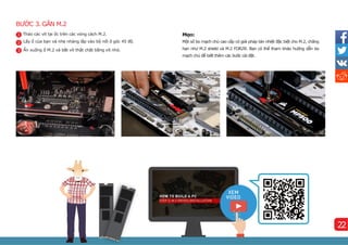 BƯỚC 3. GẮN M.2
Mẹo:
Một số bo mạch chủ cao cấp có giải pháp tản nhiệt đặc biệt cho M.2, chẳng
hạn như M.2 shield và M.2 FORZR. Bạn có thể tham khảo hướng dẫn bo
mạch chủ để biết thêm các bước cài đặt.
1
2
3
Tháo các ví
t tại ốc trên các vòng cách M.2.
Lấy ổ của bạn và nhẹ nhàng lắp vào bộ nối ở góc 45 độ.
Ấn xuống ổ M.2 và bắt ví
t thật chặt bằng ví
t nhỏ.
22
 