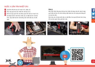 BƯỚC 4.GẮN TẢN NHIỆT CPU
Chú ý:
Hãy chắc chắn rằng bạn bôi keo tản nhiệt với lượng vừa đủ. Quá ít hoặc
quá nhiều sẽ làm cho dính không chặt hoặc làm cho lượng keo đáng kể
rơi vào khe cắm.
Đảm bảo các vít được siết chặt, và siết đều ở các góc để tránh làm hỏng
CPU và làm giảm hiệu suất làm mát.
Lắp tấm đỡ phí
a sau bỏ mạch chủ. (Nếu có)
Nhỏ một giọt keo tản nhiệt lên mặt bộ xử lý.
Kết nối Cáp quạt CPU vào Đầu quạt CPU trên bo mạch chủ.
Hạ thấp bộ làm mát theo chiều dọc và đặt bộ làm mát lên
CPU. Lắp chặt bộ làm mát bằng cách siết chặt các ví
t đối
diện.
4
3
2
1
23
 