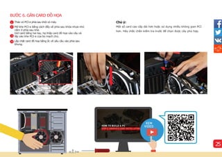BƯỚC 6. GẮN CARD ĐỒ HỌA
Chú ý:
Một số card cao cấp dài hơn hoặc sử dụng nhiều không gian PCI
hơn. Hãy chắc chắn kiểm tra trước để chọn được cây phù hợp.
1
2
3
Tháo vỏ PCI-e phí
a sau khỏi vỏ máy.
Mở khe PCI-e bằng cách đẩy về phí
a sau khóa nhựa nhỏ
nằm ở phí
a sau khe.
Giữ card bằng hai tay, hạ thấp card đồ họa vào cây và
lắp vào khe PCI-e của bo mạch chủ.
Lắp chặt card đồ hoạ bằng ốc ví
t yêu cầu vào phí
a sau
khung.
25
4
 