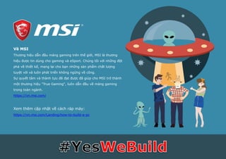 Về MSI
Thương hiệu dẫn đầu mảng gaming trên thế giới, MSI là thương
hiệu được tin dùng cho gaming và eSport. Chúng tôi với những đột
phá về thiết kế, mang lại cho bạn những sản phẩm chất lượng
tuyệt vời và luôn phát triển không ngừng về công.
Sự quyết tâm và thành tựu đã đạt được đã giúp cho MSI trở thành
một thương hiệu "True Gaming", luôn dẫn đầu về mảng gaming
trong toàn ngành.
https://vn.msi.com/
Xem thêm cập nhật về cách ráp máy:
https://vn.msi.com/Landing/how-to-build-a-pc
 