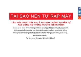 CÂU HỎI ĐƯỢC ĐẶT RA LÀ TẠI SAO CHÚNG TA NÊN TỰ
XÂY DỰNG HỆ THỐNG PC CHO RIÊNG MÌNH
TẠI SAO NÊN TỰ RÁP MÁY
ẽ ọ ượ ữ ệ ợ ấ ầ ủ
ẽ ễ ớ ạ ặ ớ ạ ệ ố
ể ấ ặ ả ệ ố ủ ự ễ
ộ
ự ự ơ ả ơ
 