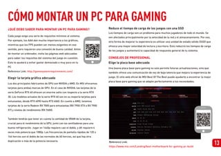 Reduce el tiempo de carga de los juegos con una SSD
Los tiempos de carga son un problema para muchos jugadores de todo el mundo. Se
ven afectados principalmente por la velocidad de la red y el almacenamiento. Por eso,
otra forma de mejorar tu experiencia es utilizar una unidad de estado sólido (SSD) que
ofrezca una mayor velocidad de lectura y escritura. Esto reducirá los tiempos de carga
de los juegos y aumentará la capacidad de respuesta general de tu sistema.
1
¿QUÉ DEBO SABER PARA MONTAR UN PC PARA GAMING?
Cada juego exige una serie de requisitos mínimos al sistema.
Por ejemplo, los AAA dan mucha importancia a los gráficos,
mientras que los FPS pueden ser menos exigentes en ese
sentido, pero requieren una conexión de buena calidad. Antes
de montar un ordenador, visita las páginas web adecuadas
para saber los requisitos del sistema del juego en cuestión.
Esto te ayudará a evitar gastar demasiado o muy poco en tu
PC
Reference Link: http://gamesystemrequirements.com/
13
Elegir la tarjeta gráfica adecuada
Elige la placa base adecuada
Los dos principales fabricantes de GPU son NVIDIA y AMD. En MSI ofrecemos
tarjetas para ambas marcas de GPU. En el caso de NVIDIA, las tarjetas de la
serie GeForce RTX 40 ofrecen un enorme salto con respecto a la serie RTX
30. Los modelos actuales de la serie RTX 40 son en su mayoría tarjetas para
entusiastas, desde RTX 4090 hasta RTX 4060. En cuanto a AMD, tenemos
tarjetas de la serie Radeon RX 7000 para entusiastas (RX 7900 XTX a RX 7900
XT) y niveles de rendimiento (RX 7600).
También tendrás que tener en cuenta la cantidad de VRAM de la tarjeta,
crucial para el rendimiento de la GPU, junto con los ventiladores para una
buena refrigeración. Jugar en 1440p requiere casi el doble, y 4K requiere 4
veces más potencia que 1080p. Las frecuencias de pantalla rápidas de 120 o
144 hercios son el doble de las normales de 60 hercios, así que hay otra
duplicación o más de la potencia necesaria.
Una buena placa base para gaming no solo permite futuras actualizaciones, sino que
también ofrece una comunicación de voz de baja latencia que mejora la experiencia de
juego. El sitio web oficial de MSI Best Of The Best puede ayudarte a encontrar la mejor
placa base para gaming que se adapte perfectamente a tus necesidades.
CONSEJOS DE PROFESIONAL
Reference Link:
https://www.msi.com/Landing/best-motherboard-for-gaming-pc-build
CÓMO MONTAR UN PC PARA GAMING
 
