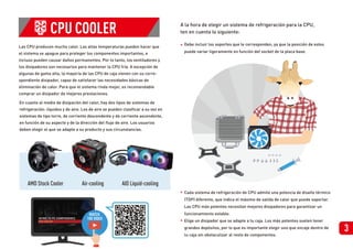 Las CPU producen mucho calor. Las altas temperaturas pueden hacer que
el sistema se apague para proteger los componentes importantes, e
incluso pueden causar daños permanentes. Por lo tanto, los ventiladores y
los disipadores son necesarios para mantener la CPU fría. A excepción de
algunas de gama alta, la mayoría de las CPU de caja vienen con su corre-
spondiente disipador, capaz de satisfacer las necesidades básicas de
eliminación de calor. Para que el sistema rinda mejor, es recomendable
comprar un disipador de mejores prestaciones.
En cuanto al medio de disipación del calor, hay dos tipos de sistemas de
refrigeración: líquidos y de aire. Los de aire se pueden clasificar a su vez en
sistemas de tipo torre, de corriente descendente y de corriente ascendente,
en función de su aspecto y de la dirección del flujo de aire. Los usuarios
deben elegir el que se adapte a su producto y sus circunstancias.
CPU COOLER
AMD Stock Cooler Air-cooling AIO Liquid-cooling
•
•
• Debe incluir los soportes que le corresponden, ya que la posición de estos
puede variar ligeramente en función del socket de la placa base.
Cada sistema de refrigeración de CPU admite una potencia de diseño térmico
(TDP) diferente, que indica el máximo de salida de calor que puede soportar.
Las CPU más potentes necesitan mejores disipadores para garantizar un
funcionamiento estable.
Elige un disipador que se adapte a tu caja. Los más potentes suelen tener
grandes depósitos, por lo que es importante elegir uno que encaje dentro de
tu caja sin obstaculizar al resto de componentes.
A la hora de elegir un sistema de refrigeración para la CPU,
ten en cuenta lo siguiente:
3
WATCH
THE VIDEO
 