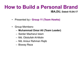 How to Build a Personal Brand
IBA,DU, Dated-15.04.17
• Presented by:- Group 11 (Team Hawks)
• Group Members-
– Muhammad Omar Ali (Team Leader)
– Sardar Mazharul Islam
– Md. Obidullah Al-Motin
– Md. Anisur Rahman Rajib
– Bisway Reza
 