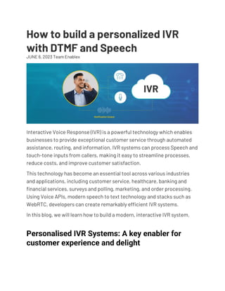 How to build a personalized IVR
with DTMF and Speech
JUNE 6, 2023 Team Enablex
TECHTALKS
Interactive Voice Response (IVR) is a powerful technology which enables
businesses to provide exceptional customer service through automated
assistance, routing, and information. IVR systems can process Speech and
touch-tone inputs from callers, making it easy to streamline processes,
reduce costs, and improve customer satisfaction.
This technology has become an essential tool across various industries
and applications, including customer service, healthcare, banking and
financial services, surveys and polling, marketing, and order processing.
Using Voice APIs, modern speech to text technology and stacks such as
WebRTC, developers can create remarkably efficient IVR systems.
In this blog, we will learn how to build a modern, interactive IVR system.
Personalised IVR Systems: A key enabler for
customer experience and delight
 