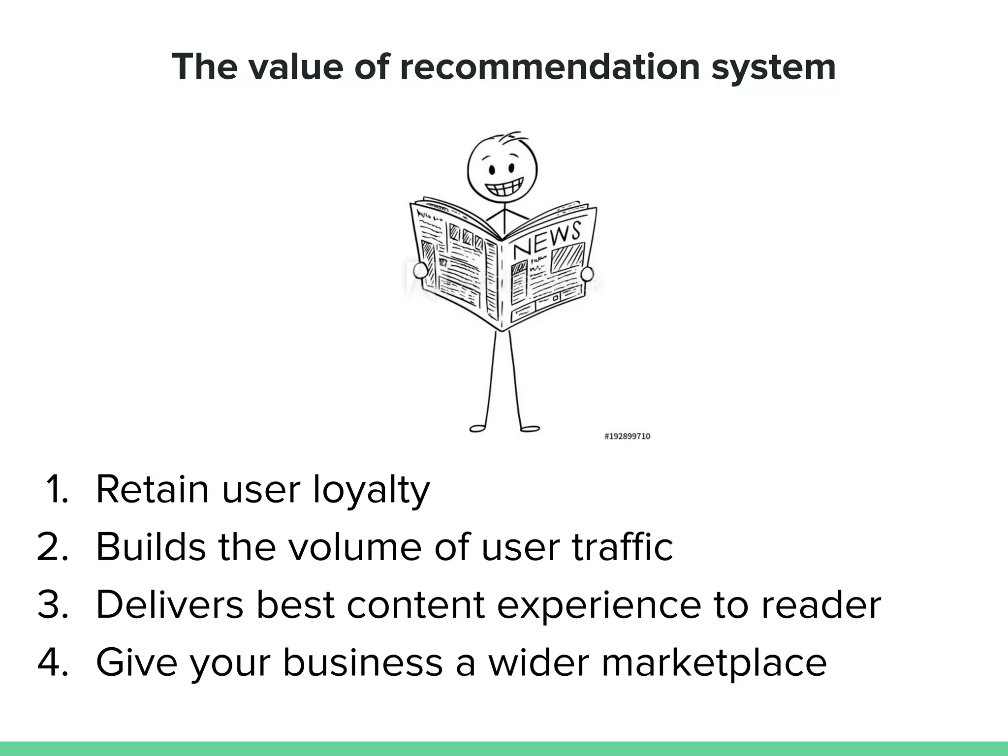 The value of recommendation system
1. Retain user loyalty
2. Builds the volume of user traﬃc
3. Delivers best content experience to reader
4. Give your business a wider marketplace
 