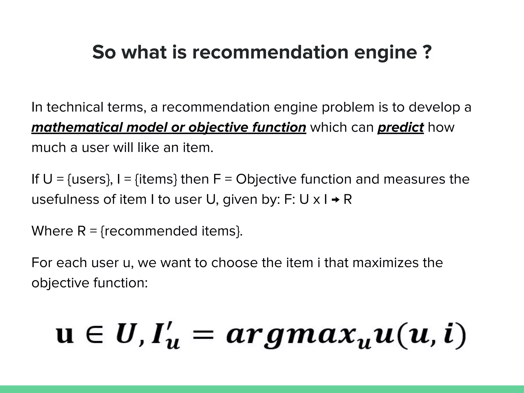 So what is recommendation engine ?
In technical terms, a recommendation engine problem is to develop a
mathematical model or objective function which can predict how
much a user will like an item.
If U = {users}, I = {items} then F = Objective function and measures the
usefulness of item I to user U, given by: F: U x I → R
Where R = {recommended items}.
For each user u, we want to choose the item i that maximizes the
objective function:
 