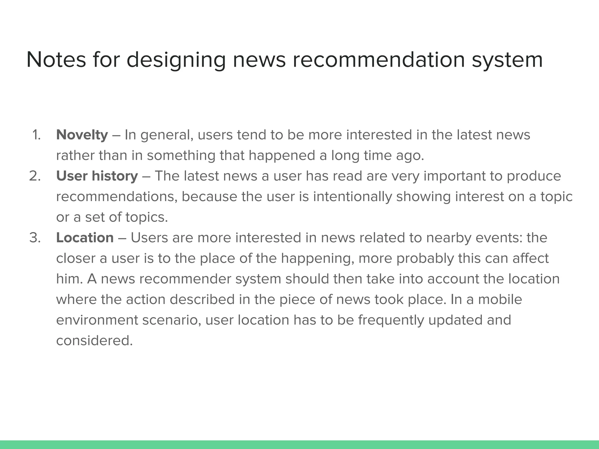 Notes for designing news recommendation system
1. Novelty – In general, users tend to be more interested in the latest news
rather than in something that happened a long time ago.
2. User history – The latest news a user has read are very important to produce
recommendations, because the user is intentionally showing interest on a topic
or a set of topics.
3. Location – Users are more interested in news related to nearby events: the
closer a user is to the place of the happening, more probably this can aﬀect
him. A news recommender system should then take into account the location
where the action described in the piece of news took place. In a mobile
environment scenario, user location has to be frequently updated and
considered.
 