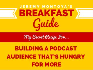 J E R E M Y M O N T O Y A ' S 
Guide 
BREAKFAST 
ERE TEX 
My Secret Recipe For... 
BUILDING A PODCAST 
AUDIENCE THAT’S HUNGRY 
FOR MORE 
 