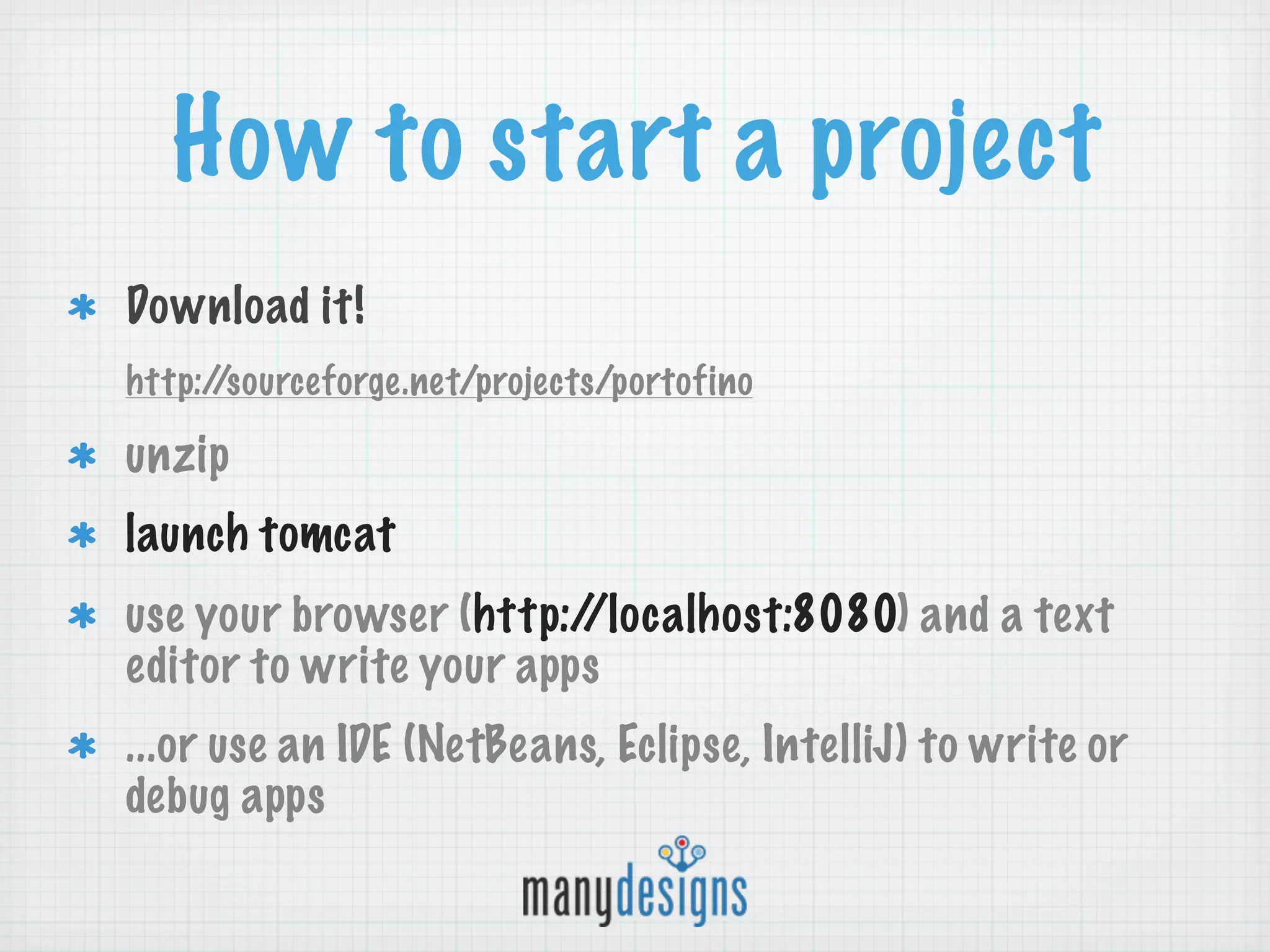 How to start a project
Download it!
http://sourceforge.net/projects/portofino

unzip
launch tomcat
use your browser (http://localhost:8080) and a text
editor to write your apps
...or use an IDE (NetBeans, Eclipse, IntelliJ) to write or
debug apps
 