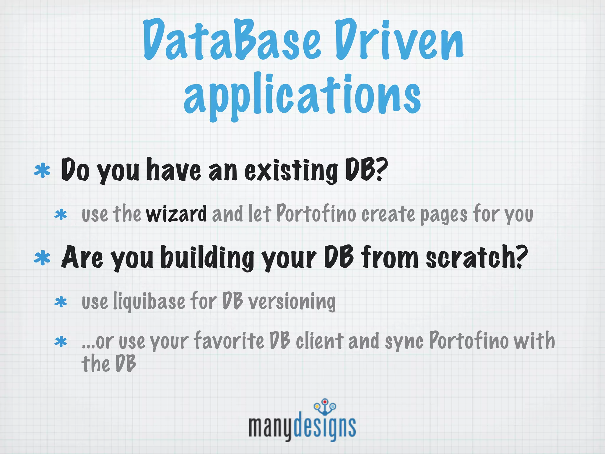 DataBase Driven
          applications
Do you have an existing DB?
 use the wizard and let Portofino create pages for you

Are you building your DB from scratch?
 use liquibase for DB versioning
 ...or use your favorite DB client and sync Portofino with
 the DB
 