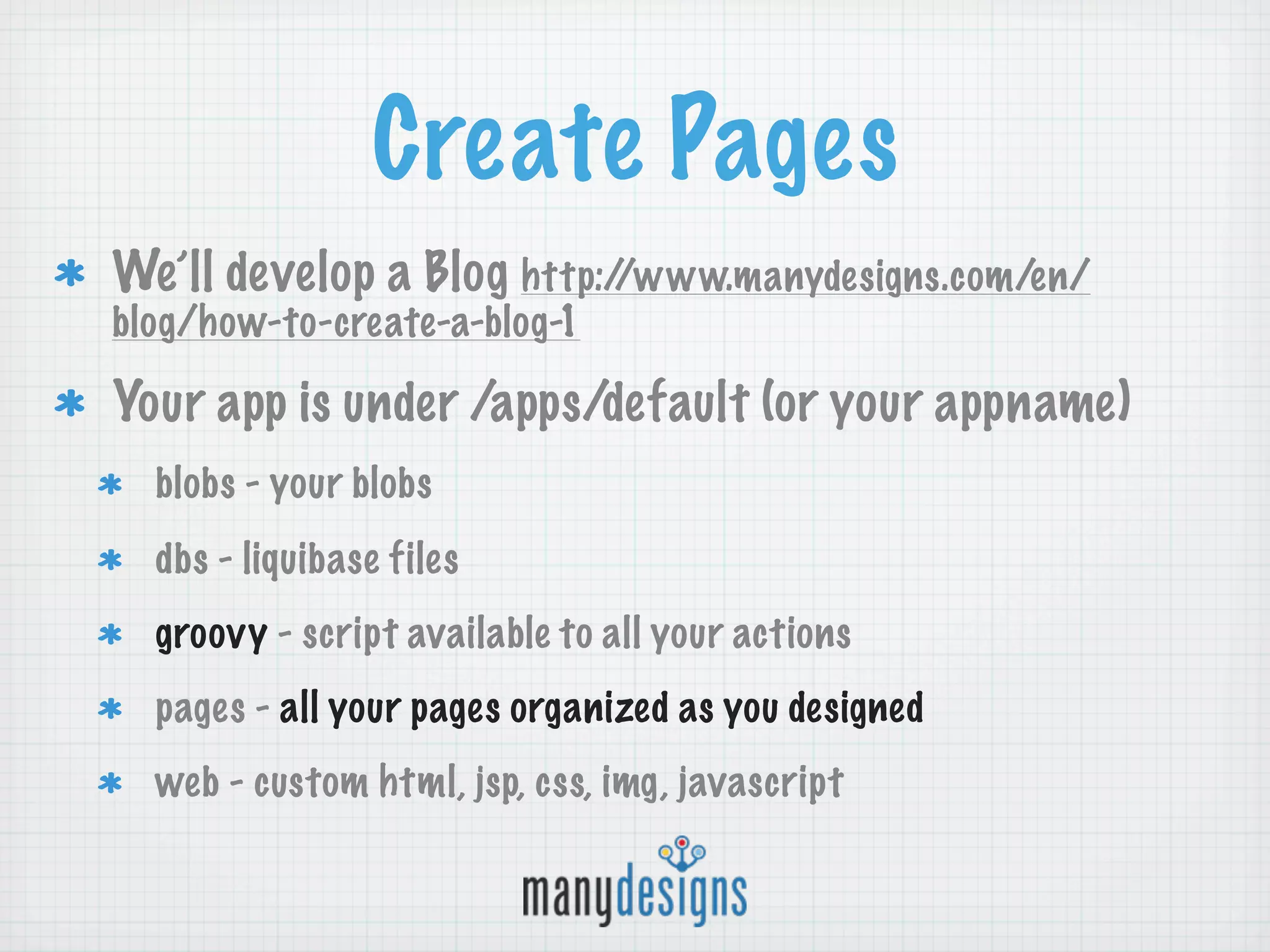 Create Pages
We’ll develop a Blog http://www.manydesigns.com/en/
blog/how-to-create-a-blog-1

Your app is under /apps/default (or your appname)
  blobs - your blobs
  dbs - liquibase files
  groovy - script available to all your actions
  pages - all your pages organized as you designed
  web - custom html, jsp, css, img, javascript
 