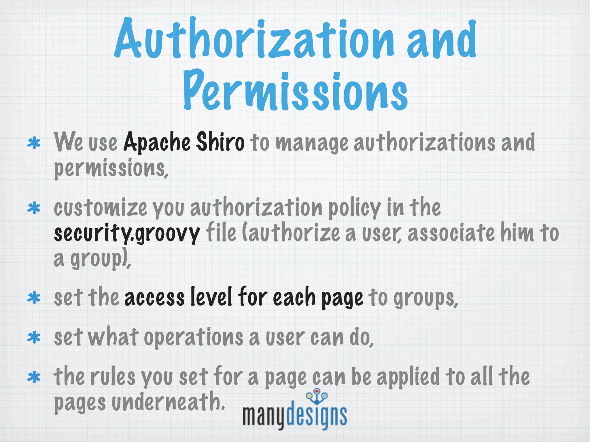 Authorization and
         Permissions
We use Apache Shiro to manage authorizations and
permissions,
customize you authorization policy in the
security.groovy file (authorize a user, associate him to
a group),
set the access level for each page to groups,
set what operations a user can do,
the rules you set for a page can be applied to all the
pages underneath.
 
