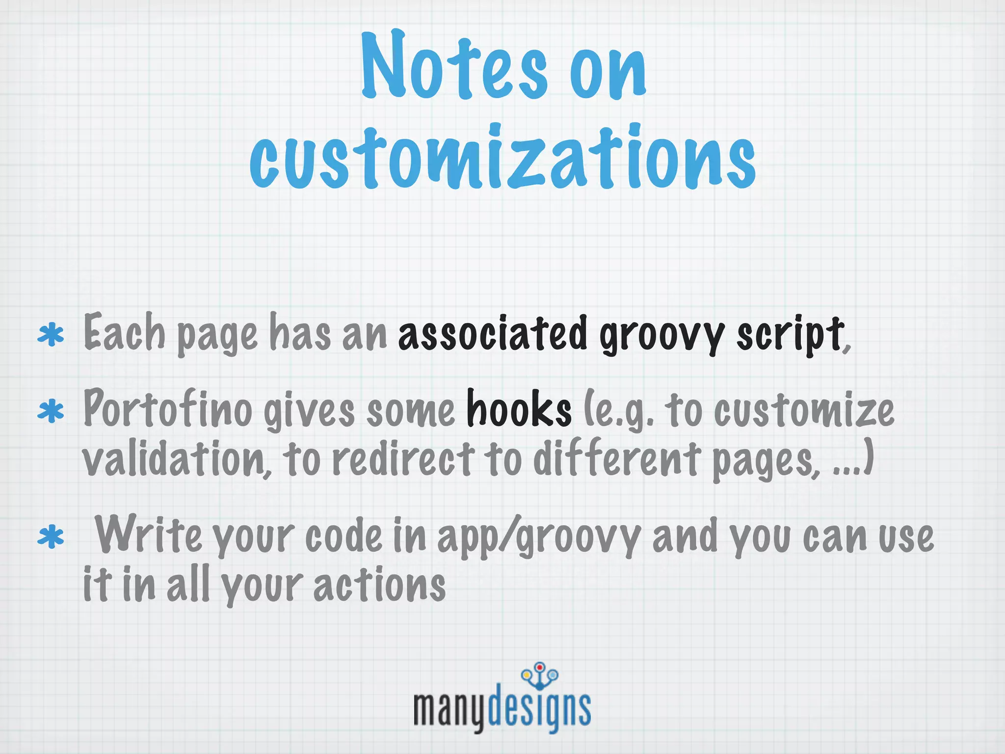 Notes on
         customizations
Each page has an associated groovy script,
Portofino gives some hooks (e.g. to customize
validation, to redirect to different pages, ...)
 Write your code in app/groovy and you can use
it in all your actions
 