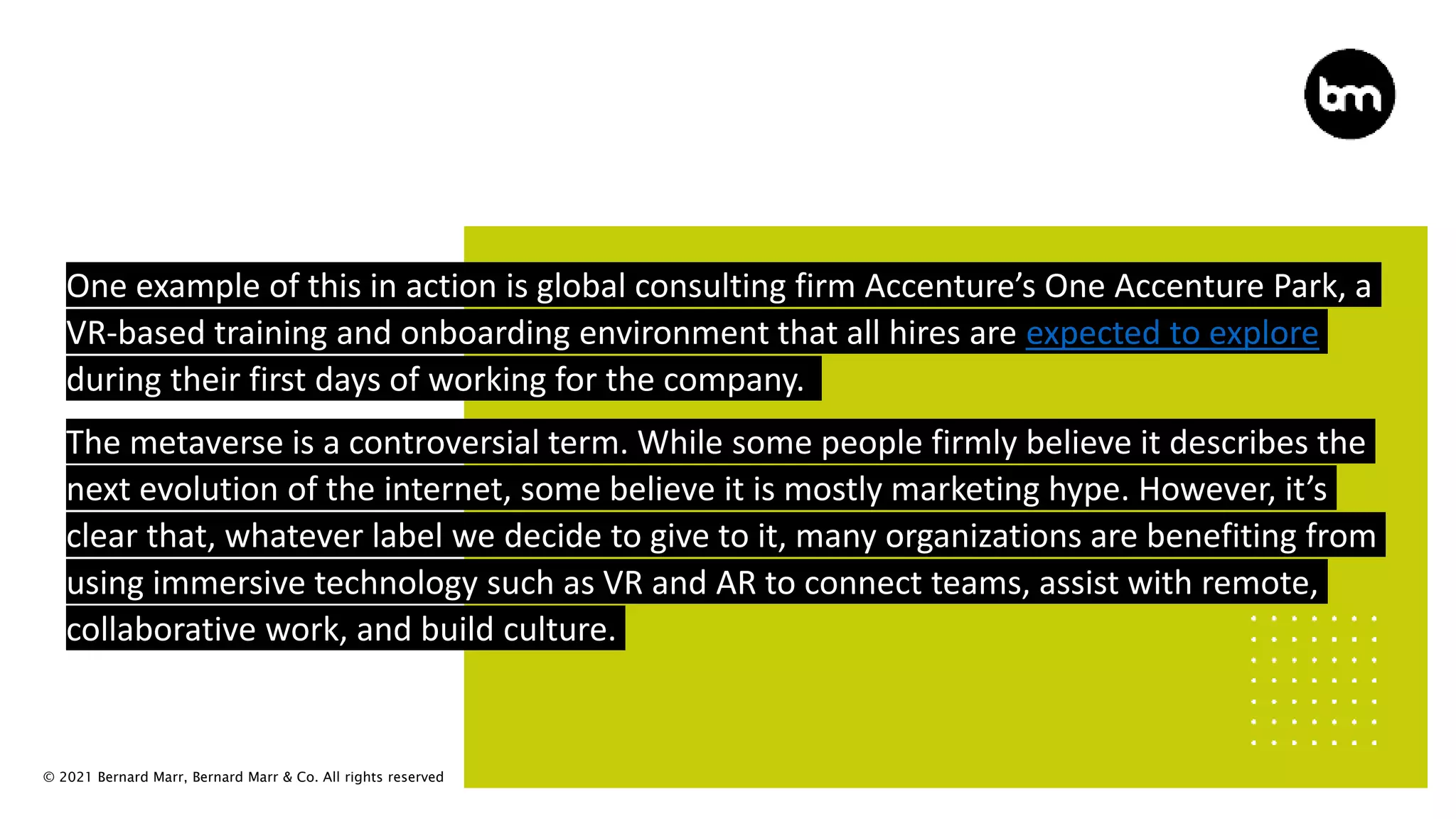 © 2021 Bernard Marr, Bernard Marr & Co. All rights reserved
One example of this in action is global consulting firm Accenture’s One Accenture Park, a
VR-based training and onboarding environment that all hires are expected to explore
during their first days of working for the company.
The metaverse is a controversial term. While some people firmly believe it describes the
next evolution of the internet, some believe it is mostly marketing hype. However, it’s
clear that, whatever label we decide to give to it, many organizations are benefiting from
using immersive technology such as VR and AR to connect teams, assist with remote,
collaborative work, and build culture.
 