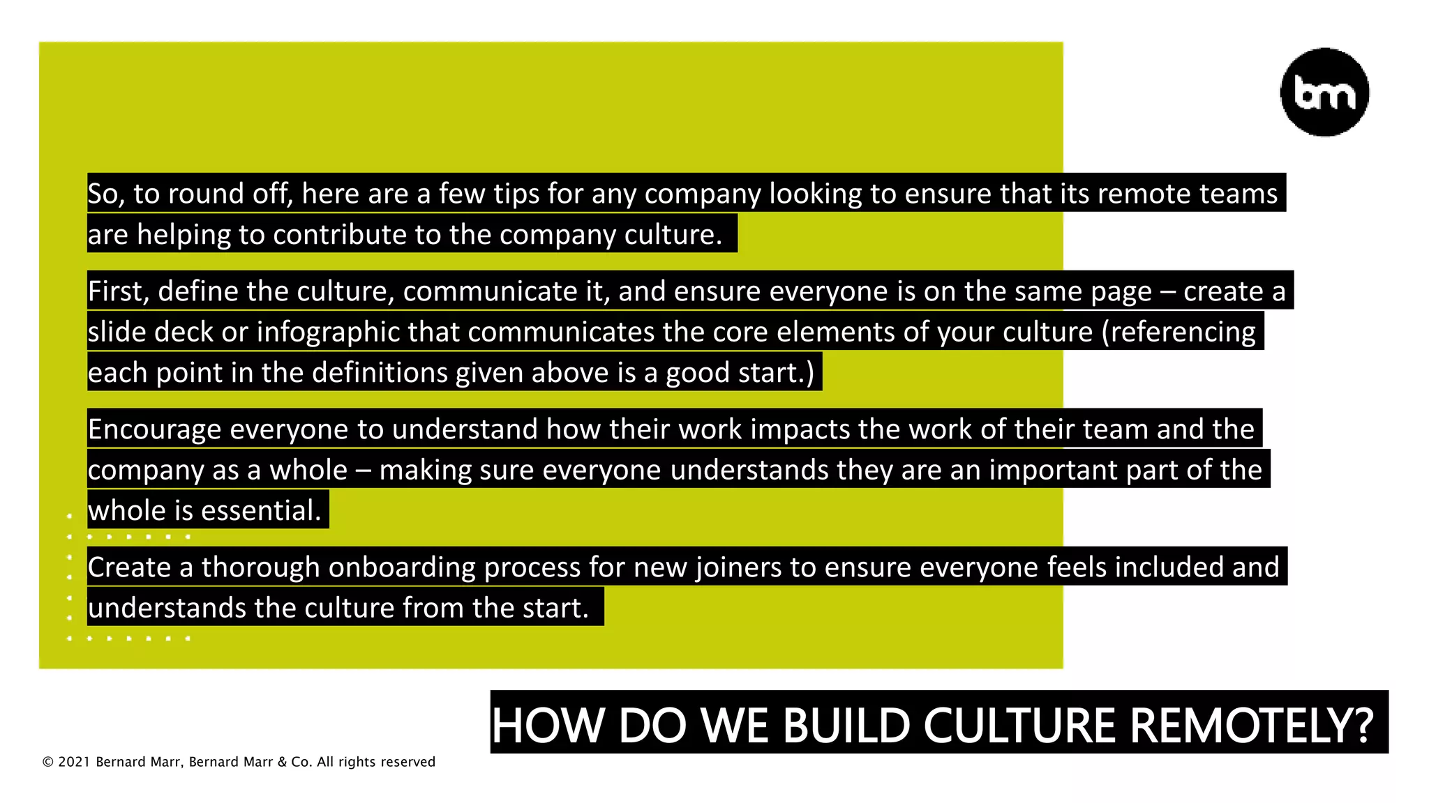 © 2021 Bernard Marr, Bernard Marr & Co. All rights reserved
HOW DO WE BUILD CULTURE REMOTELY?
So, to round off, here are a few tips for any company looking to ensure that its remote teams
are helping to contribute to the company culture.
First, define the culture, communicate it, and ensure everyone is on the same page – create a
slide deck or infographic that communicates the core elements of your culture (referencing
each point in the definitions given above is a good start.)
Encourage everyone to understand how their work impacts the work of their team and the
company as a whole – making sure everyone understands they are an important part of the
whole is essential.
Create a thorough onboarding process for new joiners to ensure everyone feels included and
understands the culture from the start.
 