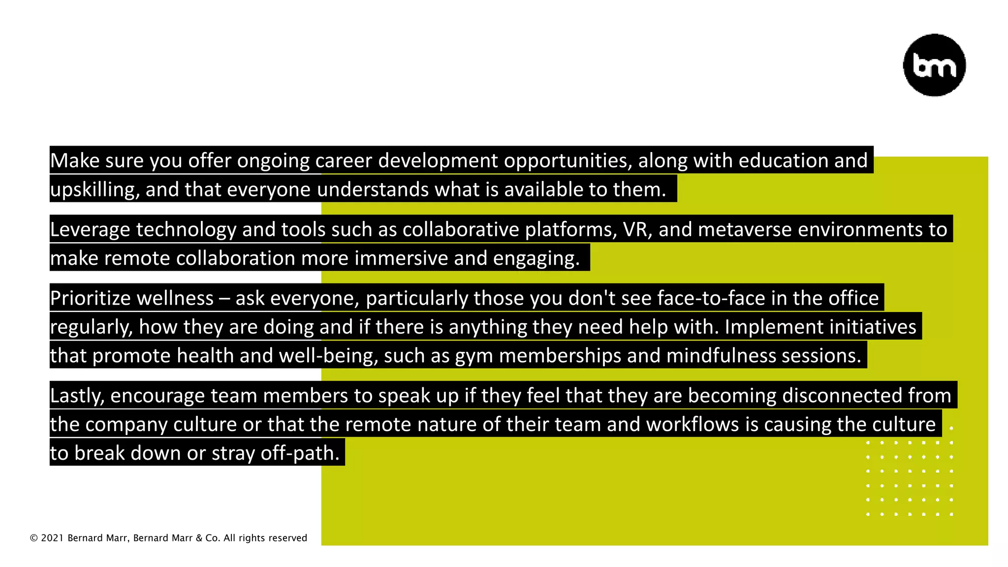 © 2021 Bernard Marr, Bernard Marr & Co. All rights reserved
Make sure you offer ongoing career development opportunities, along with education and
upskilling, and that everyone understands what is available to them.
Leverage technology and tools such as collaborative platforms, VR, and metaverse environments to
make remote collaboration more immersive and engaging.
Prioritize wellness – ask everyone, particularly those you don't see face-to-face in the office
regularly, how they are doing and if there is anything they need help with. Implement initiatives
that promote health and well-being, such as gym memberships and mindfulness sessions.
Lastly, encourage team members to speak up if they feel that they are becoming disconnected from
the company culture or that the remote nature of their team and workflows is causing the culture
to break down or stray off-path.
 