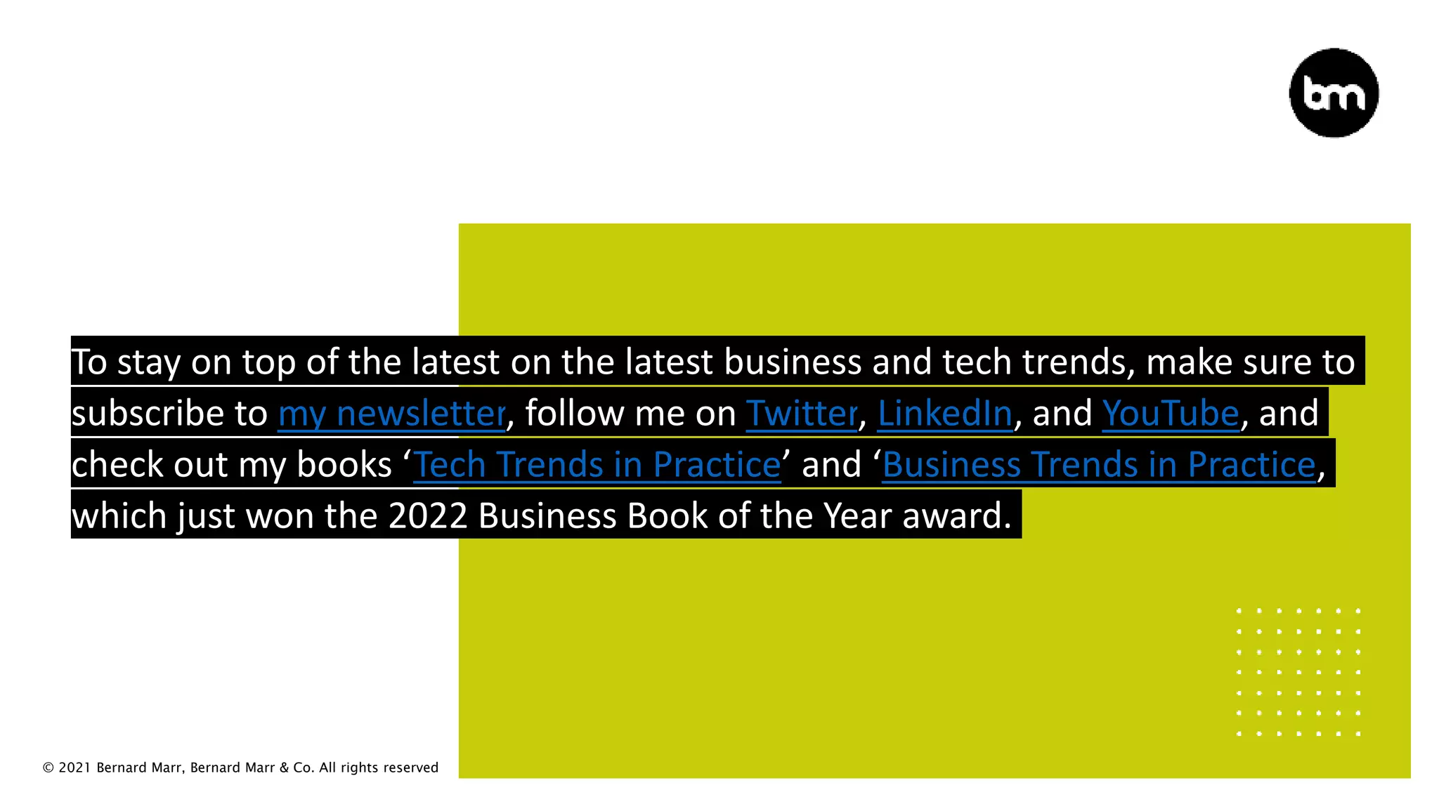 © 2021 Bernard Marr, Bernard Marr & Co. All rights reserved
To stay on top of the latest on the latest business and tech trends, make sure to
subscribe to my newsletter, follow me on Twitter, LinkedIn, and YouTube, and
check out my books ‘Tech Trends in Practice’ and ‘Business Trends in Practice,
which just won the 2022 Business Book of the Year award.
 