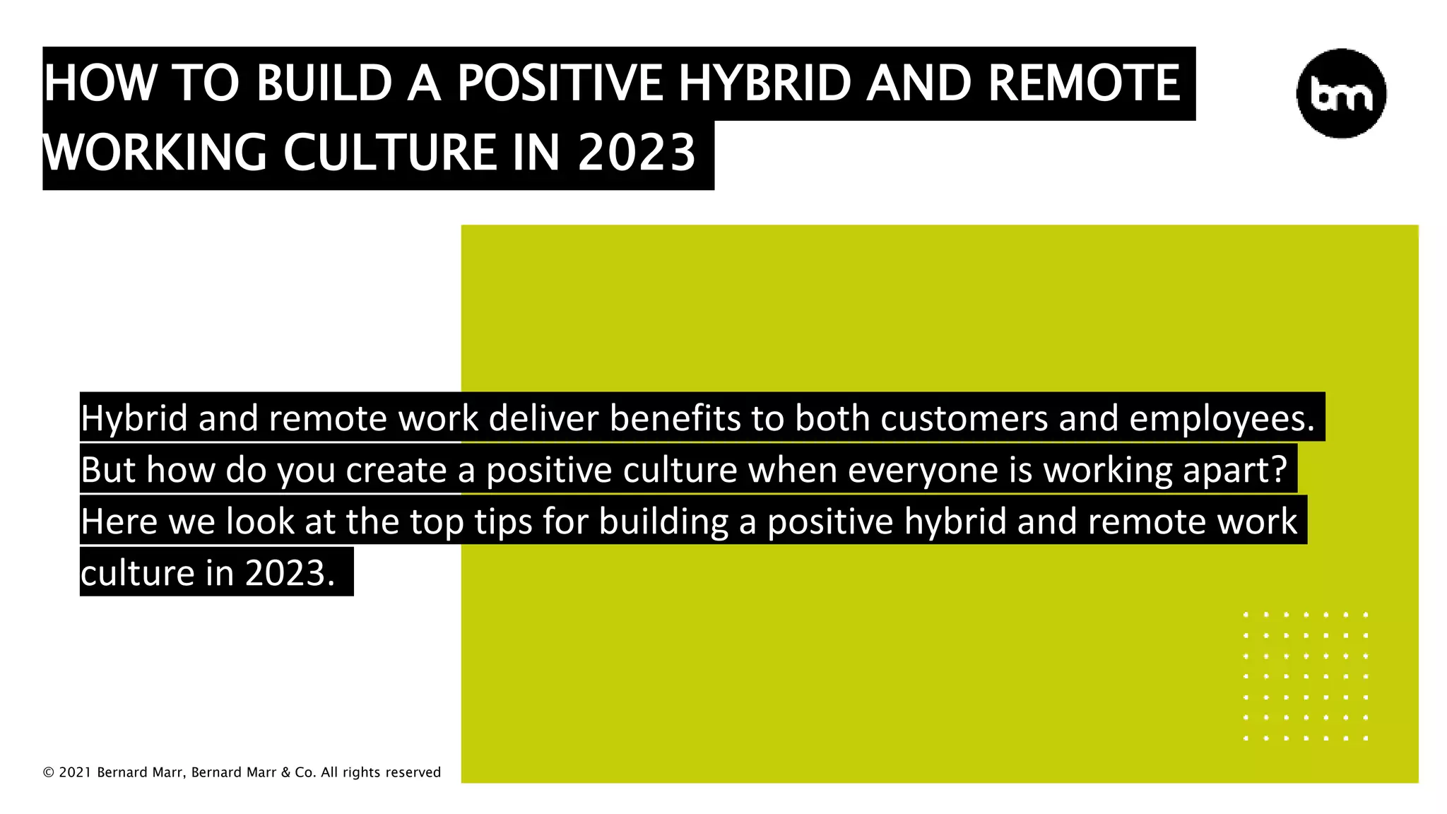 © 2021 Bernard Marr, Bernard Marr & Co. All rights reserved
HOW TO BUILD A POSITIVE HYBRID AND REMOTE
WORKING CULTURE IN 2023
Hybrid and remote work deliver benefits to both customers and employees.
But how do you create a positive culture when everyone is working apart?
Here we look at the top tips for building a positive hybrid and remote work
culture in 2023.
 