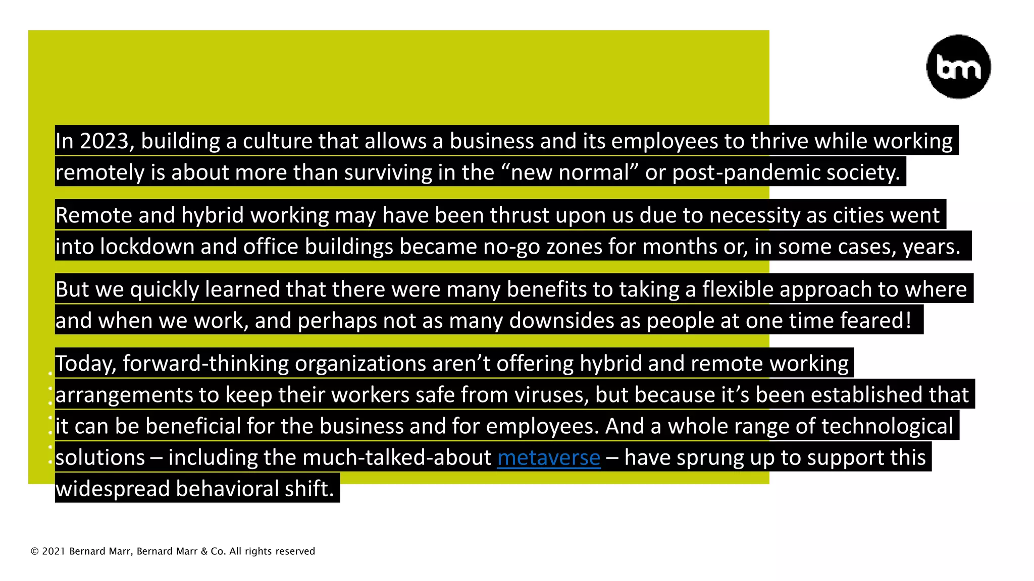 © 2021 Bernard Marr, Bernard Marr & Co. All rights reserved
In 2023, building a culture that allows a business and its employees to thrive while working
remotely is about more than surviving in the “new normal” or post-pandemic society.
Remote and hybrid working may have been thrust upon us due to necessity as cities went
into lockdown and office buildings became no-go zones for months or, in some cases, years.
But we quickly learned that there were many benefits to taking a flexible approach to where
and when we work, and perhaps not as many downsides as people at one time feared!
Today, forward-thinking organizations aren’t offering hybrid and remote working
arrangements to keep their workers safe from viruses, but because it’s been established that
it can be beneficial for the business and for employees. And a whole range of technological
solutions – including the much-talked-about metaverse – have sprung up to support this
widespread behavioral shift.
 