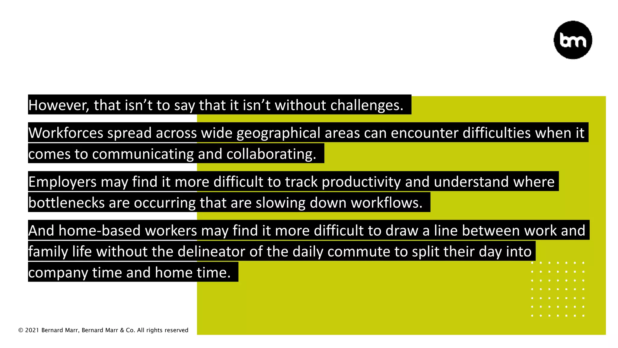 © 2021 Bernard Marr, Bernard Marr & Co. All rights reserved
However, that isn’t to say that it isn’t without challenges.
Workforces spread across wide geographical areas can encounter difficulties when it
comes to communicating and collaborating.
Employers may find it more difficult to track productivity and understand where
bottlenecks are occurring that are slowing down workflows.
And home-based workers may find it more difficult to draw a line between work and
family life without the delineator of the daily commute to split their day into
company time and home time.
 
