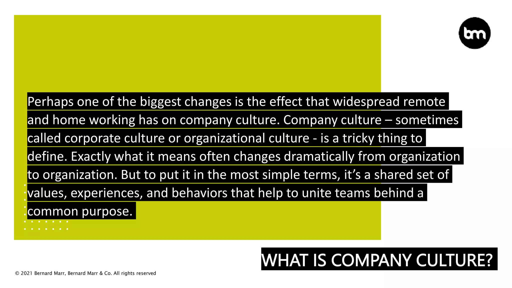 © 2021 Bernard Marr, Bernard Marr & Co. All rights reserved
WHAT IS COMPANY CULTURE?
Perhaps one of the biggest changes is the effect that widespread remote
and home working has on company culture. Company culture – sometimes
called corporate culture or organizational culture - is a tricky thing to
define. Exactly what it means often changes dramatically from organization
to organization. But to put it in the most simple terms, it’s a shared set of
values, experiences, and behaviors that help to unite teams behind a
common purpose.
 