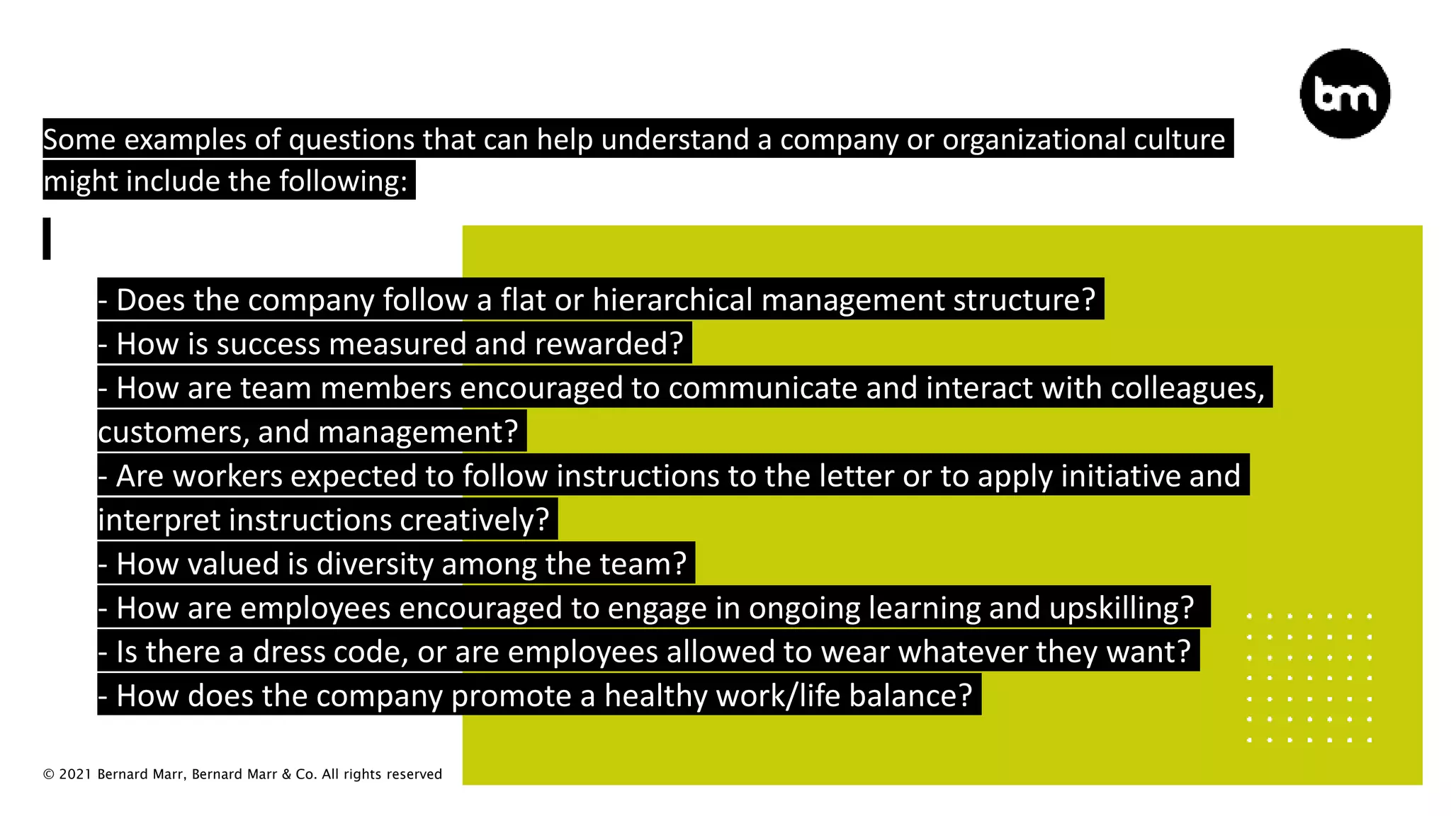 © 2021 Bernard Marr, Bernard Marr & Co. All rights reserved
Some examples of questions that can help understand a company or organizational culture
might include the following:
 - Does the company follow a flat or hierarchical management structure?
 - How is success measured and rewarded?
 - How are team members encouraged to communicate and interact with colleagues,
customers, and management?
 - Are workers expected to follow instructions to the letter or to apply initiative and
interpret instructions creatively?
 - How valued is diversity among the team?
 - How are employees encouraged to engage in ongoing learning and upskilling?
 - Is there a dress code, or are employees allowed to wear whatever they want?
 - How does the company promote a healthy work/life balance?
 