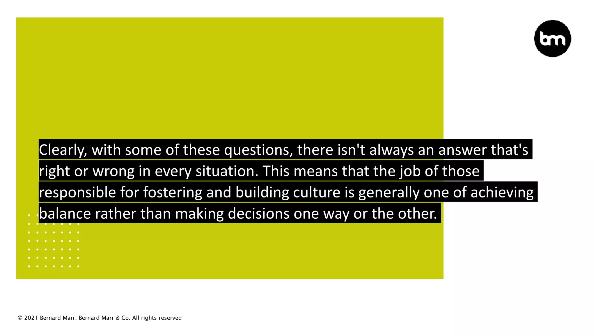 © 2021 Bernard Marr, Bernard Marr & Co. All rights reserved
Clearly, with some of these questions, there isn't always an answer that's
right or wrong in every situation. This means that the job of those
responsible for fostering and building culture is generally one of achieving
balance rather than making decisions one way or the other.
 